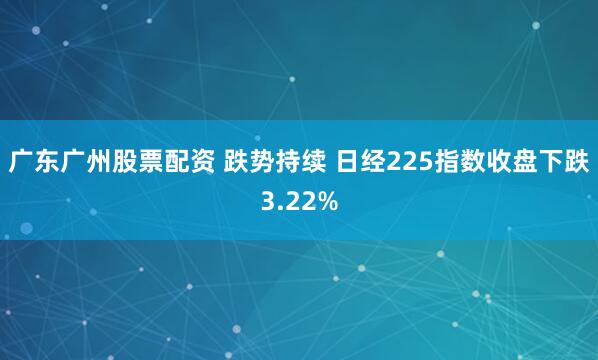 广东广州股票配资 跌势持续 日经225指数收盘下跌3.22%