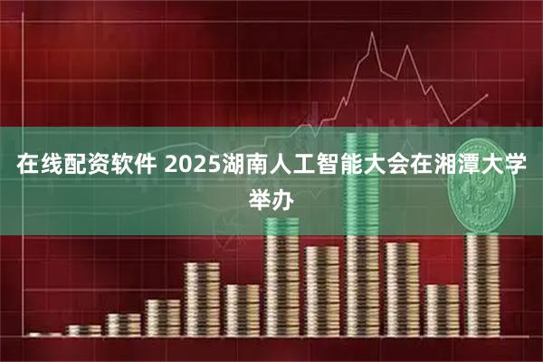 在线配资软件 2025湖南人工智能大会在湘潭大学举办