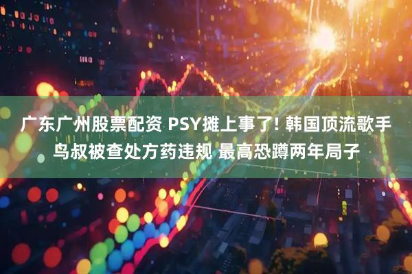 广东广州股票配资 PSY摊上事了! 韩国顶流歌手鸟叔被查处方药违规 最高恐蹲两年局子
